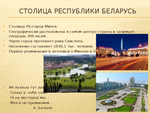  Столица Республики Беларусь Столица РБ-город Минск. Географически расположена в самом центре страны и занимает площадь 308 кв.км. Через город протекает река Свислочь. Население составляет 1840,1 тыс. человек. Первое упоминание в летописи о Минске в 1067 г. Як палацы тут дамы,  Сонца ў небе ззяе.  Ні на якi горад мы  Мiнск не прамяняем.  А. Бачыла 