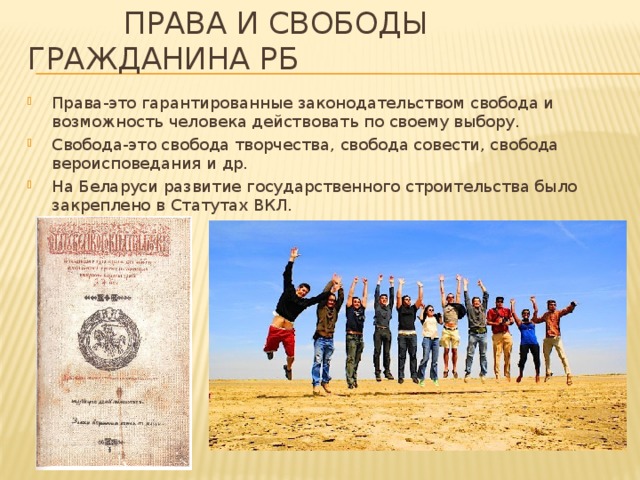  Права и Свободы гражданина РБ Права-это гарантированные законодательством свобода и возможность человека действовать по своему выбору. Свобода-это свобода творчества, свобода совести, свобода вероисповедания и др. На Беларуси развитие государственного строительства было закреплено в Статутах ВКЛ. 