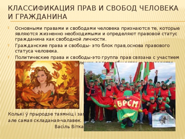 Классификация прав и свобод человека и гражданина Основными правами и свободами человека признаются те, которые являются жизненно необходимыми и определяют правовой статус гражданина как свободной личности. Гражданские права и свободы- это блок прав,основа правового статуса человека. Политические права и свободы-это группа прав связана с участием каждого человека в управлении делами общества и государства. Колькi ў прыродзе таямнiц i загадак ; але самая складаная-чалавек.  Васiль Вiтка. 