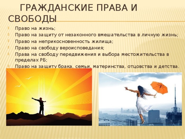  Гражданские права и свободы Право на жизнь; Право на защиту от незаконного вмешательства в личную жизнь; Право на неприкосновенность жилища; Право на свободу вероисповедания; Права на свободу передвижения и выбора местожительства в пределах РБ; Право на защиту брака, семьи, материнства, отцовства и детства. 