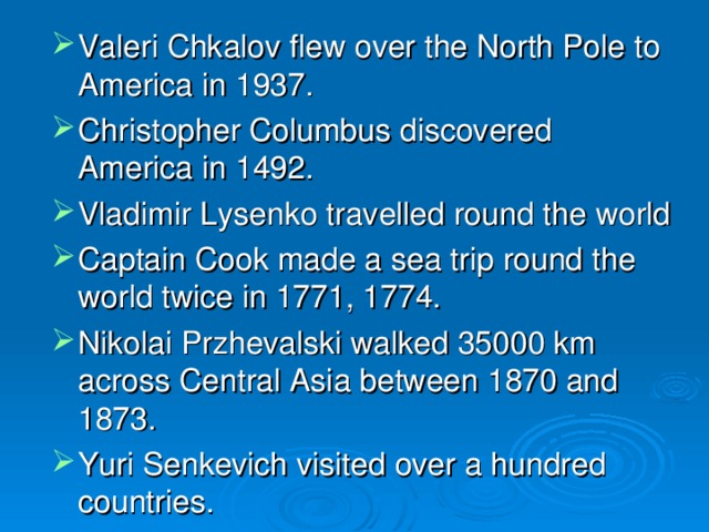 Valeri Chkalov flew over the North Pole to America in 1937. Christopher Columbus discovered America in 1492. Vladimir Lysenko travelled round the world Captain Cook made a sea trip round the world twice in 1771, 1774. Nikolai Przhevalski walked 35000 km across Central Asia between 1870 and 1873. Yuri Senkevich visited over a hundred countries. 