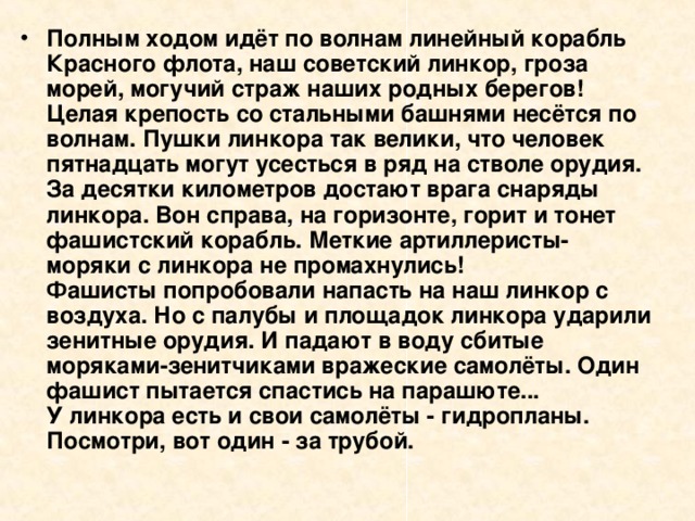 Полным ходом идёт по волнам линейный корабль Красного флота, наш советский линкор, гроза морей, могучий страж наших родных берегов! Целая крепость со стальными башнями несётся по волнам. Пушки линкора так велики, что человек пятнадцать могут усесться в ряд на стволе орудия. За десятки километров достают врага снаряды линкора. Вон справа, на горизонте, горит и тонет фашистский корабль. Меткие артиллеристы-моряки с линкора не промахнулись!  Фашисты попробовали напасть на наш линкор с воздуха. Но с палубы и площадок линкора ударили зенитные орудия. И падают в воду сбитые моряками-зенитчиками вражеские самолёты. Один фашист пытается спастись на парашюте...  У линкора есть и свои самолёты - гидропланы. Посмотри, вот один - за трубой. 