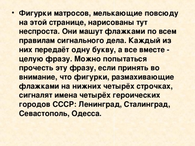 Фигурки матросов, мелькающие повсюду на этой странице, нарисованы тут неспроста. Они машут флажками по всем правилам сигнального дела. Каждый из них передаёт одну букву, а все вместе - целую фразу. Можно попытаться прочесть эту фразу, если принять во внимание, что фигурки, размахивающие флажками на нижних четырёх строчках, сигналят имена четырёх героических городов СССР: Ленинград, Сталинград, Севастополь, Одесса. 