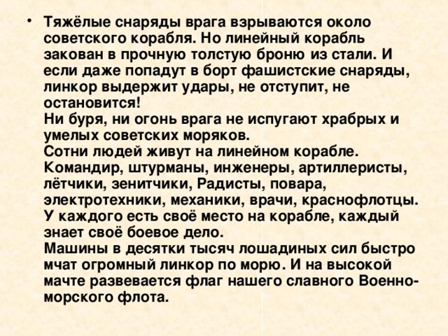 Тяжёлые снаряды врага взрываются около советского корабля. Но линейный корабль закован в прочную толстую броню из стали. И если даже попадут в борт фашистские снаряды, линкор выдержит удары, не отступит, не остановится!  Ни буря, ни огонь врага не испугают храбрых и умелых советских моряков.  Сотни людей живут на линейном корабле. Командир, штурманы, инженеры, артиллеристы, лётчики, зенитчики, Радисты, повара, электротехники, механики, врачи, краснофлотцы. У каждого есть своё место на корабле, каждый знает своё боевое дело.  Машины в десятки тысяч лошадиных сил быстро мчат огромный линкор по морю. И на высокой мачте развевается флаг нашего славного Военно-морского флота. 