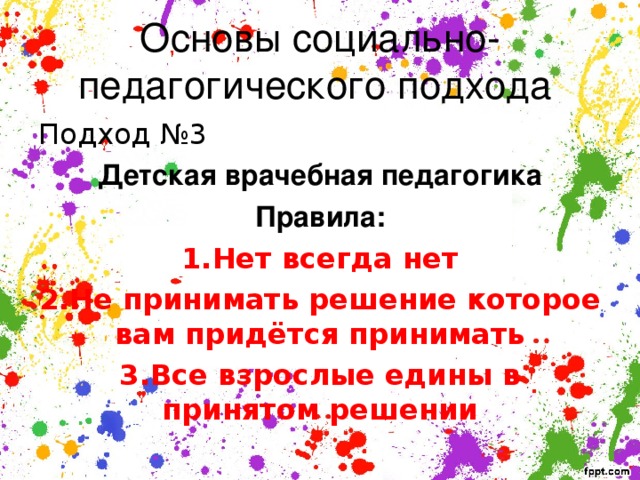 Основы социально-педагогического подхода Подход №3 Детская врачебная педагогика Правила: 1.Нет всегда нет 2.Не принимать решение которое вам придётся принимать 3.Все взрослые едины в принятом решении 