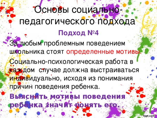 Основы социально-педагогического подхода Подход №4 За любым проблемным поведением школьника стоят определенные мотивы. Социально-психологическая работа в каждом случае должна выстраиваться индивидуально, исходя из понимания причин поведения ребенка. Выяснить мотивы поведения ребёнка значит понять его. 