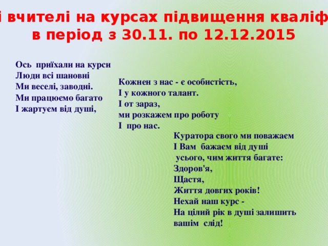 Творчі вчителі на курсах підвищення кваліфікації в період з 30.11. по 12.12.2015 Ось приїхали на курси Люди всі шановні Ми веселі, заводні.  Ми працюємо багато   І жартуєм від душі,   Кожнен з нас - є особистість,   І у кожного талант.  І от зараз,  ми розкажем про роботу І про нас.   Куратора свого ми поважаєм І Вам бажаєм від душі  усього, чим життя багате:  Здоров'я,  Щастя,  Життя довгих років!  Нехай наш курс -  На цілий рік в душі залишить вашім слід!    