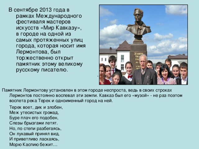 В сентябре 2013 года в рамках Международного фестиваля мастеров искусств «Мир Кавказу», в городе на одной из самых протяженных улиц города, которая носит имя Лермонтова, был торжественно открыт памятник этому великому русскому писателю. Памятник Лермонтову установлен в этом городе неспроста, ведь в своих строках Лермонтов постоянно воспевал эти земли. Кавказ был его «музой» - не раз поэтом воспета река Терек и одноименный город на ней.  Терек воет, дик и злобен,  Меж утесистых громад,  Буре плач его подобен,  Слезы брызгами летят.  Но, по степи разбегаясь,  Он лукавый принял вид,  И приветливо ласкаясь,  Морю Каспию бежит… 
