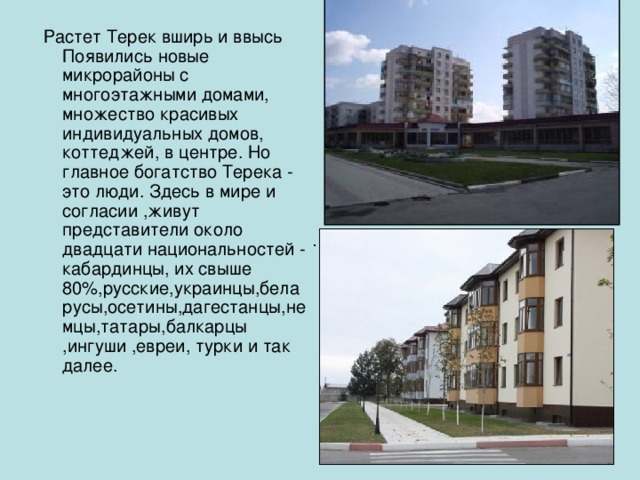  Растет Терек вширь и ввысь Появились новые микрорайоны с многоэтажными домами, множество красивых индивидуальных домов, коттеджей, в центре. Но главное богатство Терека - это люди. Здесь в мире и согласии ,живут представители около двадцати национальностей - кабардинцы, их свыше 80%,русские,украинцы,беларусы,осетины,дагестанцы,немцы,татары,балкарцы ,ингуши ,евреи, турки и так далее. 