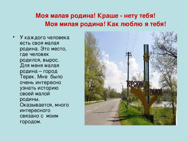  Моя малая родина! Краше - нету тебя!  Моя милая родина! Как люблю я тебя! У каждого человека есть своя малая родина. Это место, где человек родился, вырос. Для меня малая родина – город Терек. Мне было очень интересно узнать историю своей малой родины. Оказывается, много интересного связано с моим городом. 