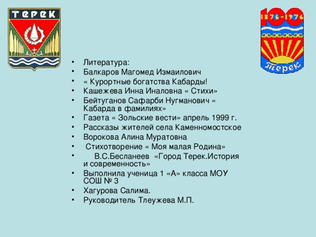 Литература: Балкаров Магомед Измаилович « Курортные богатства Кабарды! Кашежева Инна Иналовна « Стихи» Бейтуганов Сафарби Нугманович « Кабарда в фамилиях» Газета « Зольские вести» апрель 1999 г. Рассказы жителей села Каменномостское Ворокова Алина Муратовна  Стихотворение « Моя малая Родина»  В.С.Бесланеев «Город Терек.История и современность» Выполнила ученица 1 «А» класса МОУ СОШ № 3 Хагурова Салима. Руководитель Тлеужева М.П. 