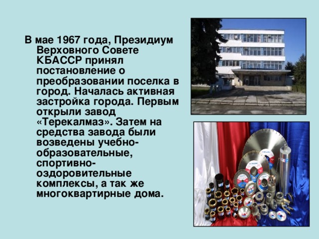   В мае 1967 года, Президиум Верховного Совете КБАССР принял постановление о преобразовании поселка в город. Началась активная застройка города. Первым открыли завод «Терекалмаз». Затем на средства завода были возведены учебно-образовательные, спортивно-оздоровительные комплексы, а так же многоквартирные дома.  