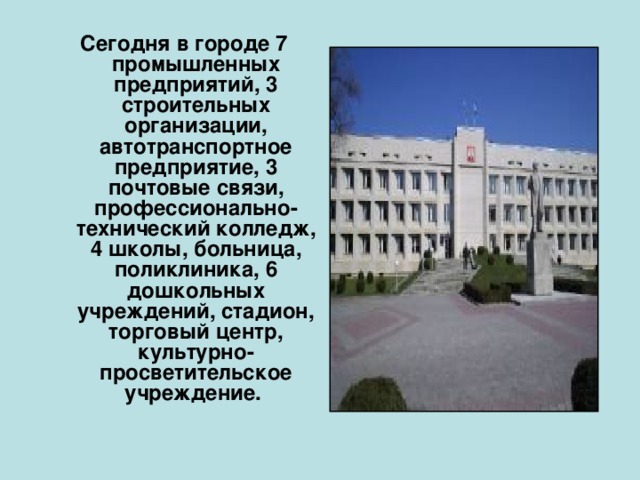  Сегодня в городе 7 промышленных предприятий, 3 строительных организации, автотранспортное предприятие, 3 почтовые связи, профессионально-технический колледж, 4 школы, больница, поликлиника, 6 дошкольных учреждений, стадион, торговый центр, культурно-просветительское учреждение.  
