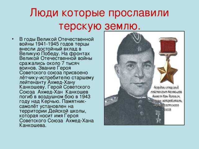 Люди которые прославили терскую землю. В годы Великой Отечественной войны 1941-1945 годов терцы внесли достойный вклад в Великую Победу. На фронтах Великой Отечественной войны сражались около 7 тысяч воинов. Звание Героя Советского союза присвоено лётчику-истребителю старшему лейтенанту Ахмед-Хану Канкошеву. Герой Советского Союза Ахмед-Хан Канкошев погиб в воздушном бою в 1943 году над Керчью. Памятник-самолёт установлен на территории Дейской школы, которая носит имя Героя Советского Союза Ахмед-Хана Канкошева. 