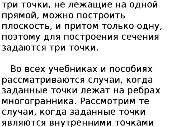  Всем известно, что через любые три точки, не лежащие на одной прямой, можно построить плоскость, и притом только одну, поэтому для построения сечения задаются три точки.    Во всех учебниках и пособиях рассматриваются случаи, когда заданные точки лежат на ребрах многогранника. Рассмотрим те случаи, когда заданные точки являются внутренними точками граней. 