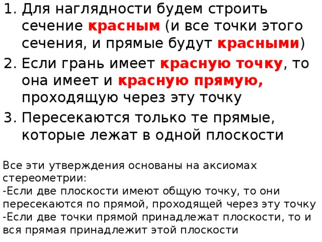 Для наглядности будем строить сечение красным  (и все точки этого сечения, и прямые будут красными ) Если грань имеет красную точку , то она имеет и красную прямую, проходящую через эту точку Пересекаются только те прямые, которые лежат в одной плоскости Все эти утверждения основаны на аксиомах стереометрии: -Если две плоскости имеют общую точку, то они пересекаются по прямой, проходящей через эту точку -Если две точки прямой принадлежат плоскости, то и вся прямая принадлежит этой плоскости 