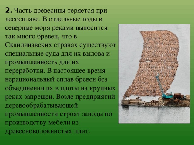 2 . Часть древесины теряется при лесосплаве. В отдельные годы в северные моря реками выносится так много бревен, что в Скандинавских странах существуют специальные суда для их вылова и промышленность для их переработки. В настоящее время нерациональный сплав бревен без объединения их в плоты на крупных реках запрещен. Возле предприятий деревообрабатывающей промышленности строят заводы по производству мебели из древесноволокнистых плит. 
