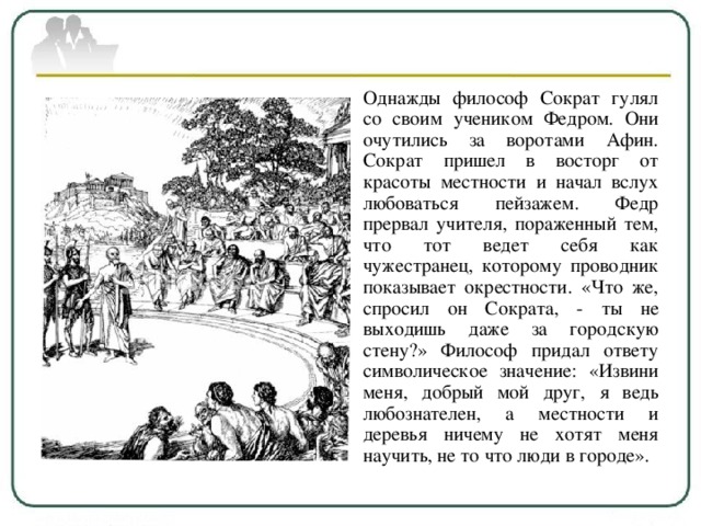 Однажды философ Сократ гулял со своим учеником Федром. Они очутились за воротами Афин. Сократ пришел в восторг от красоты местности и начал вслух любоваться пейзажем. Федр прервал учителя, пораженный тем, что тот ведет себя как чужестранец, которому проводник показывает окрестности. «Что же, спросил он Сократа, - ты не выходишь даже за городскую стену?» Философ придал ответу символическое значение: «Извини меня, добрый мой друг, я ведь любознателен, а местности и деревья ничему не хотят меня научить, не то что люди в городе». 