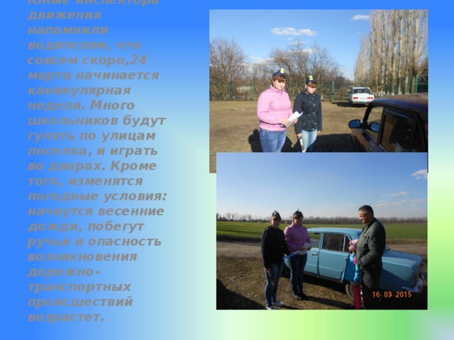 Юные инспектора движения напомнили водителям, что совсем скоро,24 марта начинается каникулярная неделя. Много школьников будут гулять по улицам поселка, и играть во дворах. Кроме того, изменятся погодные условия: начнутся весенние дожди, побегут ручьи и опасность возникновения дорожно-транспортных происшествий возрастет. 