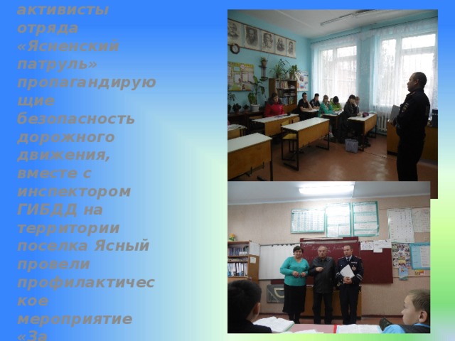 Юные активисты отряда «Ясненский патруль» пропагандирующие безопасность дорожного движения, вместе с инспектором ГИБДД на территории поселка Ясный провели профилактическое мероприятие «За безопасность на дорогах» 