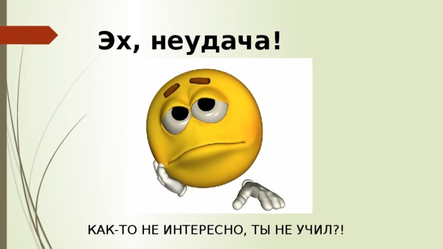 Эх, неудача! КАК-ТО НЕ ИНТЕРЕСНО, ТЫ НЕ УЧИЛ?! 