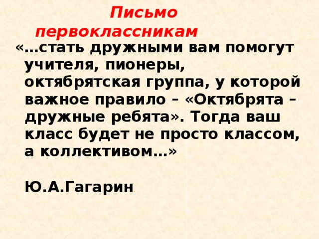  Письмо первоклассникам «…стать дружными вам помогут учителя, пионеры, октябрятская группа, у которой важное правило – «Октябрята – дружные ребята». Тогда ваш класс будет не просто классом, а коллективом…»  Ю.А.Гагарин . 