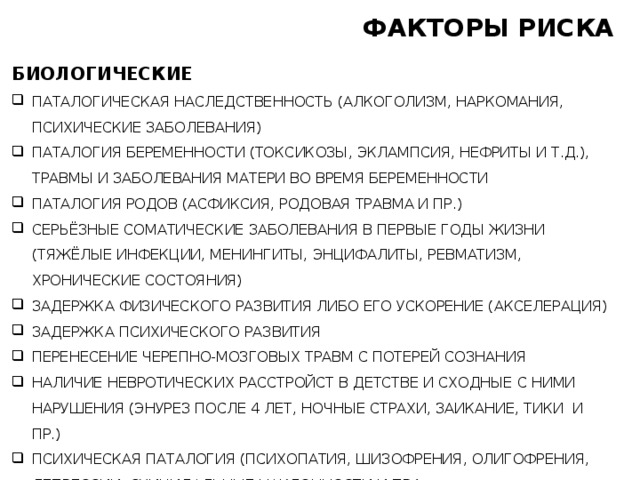 ФАКТОРЫ РИСКА БИОЛОГИЧЕСКИЕ ПАТАЛОГИЧЕСКАЯ НАСЛЕДСТВЕННОСТЬ (АЛКОГОЛИЗМ, НАРКОМАНИЯ, ПСИХИЧЕСКИЕ ЗАБОЛЕВАНИЯ) ПАТАЛОГИЯ БЕРЕМЕННОСТИ (ТОКСИКОЗЫ, ЭКЛАМПСИЯ, НЕФРИТЫ И Т.Д.), ТРАВМЫ И ЗАБОЛЕВАНИЯ МАТЕРИ ВО ВРЕМЯ БЕРЕМЕННОСТИ ПАТАЛОГИЯ РОДОВ (АСФИКСИЯ, РОДОВАЯ ТРАВМА И ПР.) СЕРЬЁЗНЫЕ СОМАТИЧЕСКИЕ ЗАБОЛЕВАНИЯ В ПЕРВЫЕ ГОДЫ ЖИЗНИ (ТЯЖЁЛЫЕ ИНФЕКЦИИ, МЕНИНГИТЫ, ЭНЦИФАЛИТЫ, РЕВМАТИЗМ, ХРОНИЧЕСКИЕ СОСТОЯНИЯ) ЗАДЕРЖКА ФИЗИЧЕСКОГО РАЗВИТИЯ ЛИБО ЕГО УСКОРЕНИЕ (АКСЕЛЕРАЦИЯ) ЗАДЕРЖКА ПСИХИЧЕСКОГО РАЗВИТИЯ ПЕРЕНЕСЕНИЕ ЧЕРЕПНО-МОЗГОВЫХ ТРАВМ С ПОТЕРЕЙ СОЗНАНИЯ НАЛИЧИЕ НЕВРОТИЧЕСКИХ РАССТРОЙСТ В ДЕТСТВЕ И СХОДНЫЕ С НИМИ НАРУШЕНИЯ (ЭНУРЕЗ ПОСЛЕ 4 ЛЕТ, НОЧНЫЕ СТРАХИ, ЗАИКАНИЕ, ТИКИ И ПР.) ПСИХИЧЕСКАЯ ПАТАЛОГИЯ (ПСИХОПАТИЯ, ШИЗОФРЕНИЯ, ОЛИГОФРЕНИЯ, ДЕПРЕССИИ, СУИЦИДАЛЬНЫЕ НАКЛОННОСТИ И ПР.) 