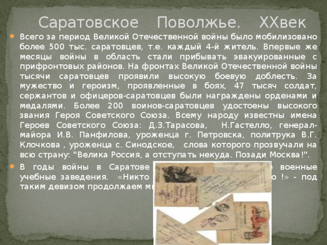  Саратовское Поволжье. XXвек Всего за период Великой Отечественной войны было мобилизовано более 500 тыс. саратовцев, т.е. каждый 4-й житель. Впервые же месяцы войны в область стали прибывать эвакуированные с прифронтовых районов. На фронтах Великой Отечественной войны тысячи саратовцев проявили высокую боевую доблесть. За мужество и героизм, проявленные в боях, 47 тысяч солдат, сержантов и офицеров-саратовцев были награждены орденами и медалями. Более 200 воинов-саратовцев удостоены высокого звания Героя Советского Союза. Всему народу известны имена Героев Советского Союза: Д.З.Тарасова, Н.Гастелло, генерал-майора И.В. Панфилова, уроженца г. Петровска, политрука В.Г. Клочкова , уроженца с. Синодское, слова которого прозвучали на всю страну: 