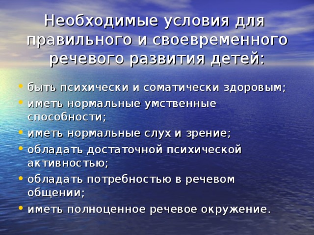 Необходимые условия для правильного и своевременного речевого развития детей: быть психически и соматически здоровым; иметь нормальные умственные способности; иметь нормальные слух и зрение; обладать достаточной психической активностью; обладать потребностью в речевом общении; иметь полноценное речевое окружение. 
