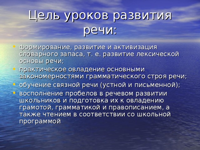Цель уроков развития речи: формирование, развитие и активизация словарного запаса, т. е. развитие лексической основы речи; практическое овладение основными закономерностями грамматического строя речи; обучение связной речи (устной и письменной); восполнение пробелов в речевом развитии школьников и подготовка их к овладению грамотой, грамматикой и правописанием, а также чтением в соответствии со школьной программой 
