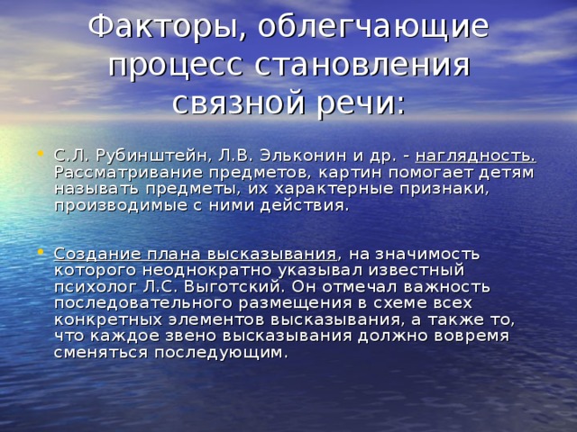 Факторы, облегчающие процесс становления связной речи: С.Л. Рубинштейн, Л.В. Эльконин и др. - наглядность. Рассматривание предметов, картин помогает детям называть предметы, их характерные признаки, производимые с ними действия.  Создание плана высказывания , на значимость которого неоднократно указывал известный психолог Л.С. Выготский. Он отмечал важность последовательного размещения в схеме всех конкретных элементов высказывания, а также то, что каждое звено высказывания должно вовремя сменяться последующим. 