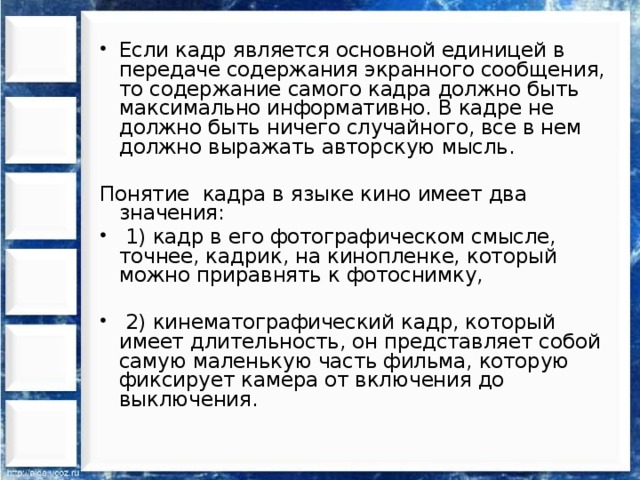 Если кадр является основной единицей в передаче содержания экранного сообщения, то содержание самого кадра должно быть максимально информативно. В кадре не должно быть ничего случайного, все в нем должно выражать авторскую мысль. Понятие кадра в языке кино имеет два значения :  1) кадр в его фотографическом смысле, точнее, кадрик, на кинопленке, который можно приравнять к фотоснимку,  2) кинематографический кадр, который имеет длительность, он представляет собой самую маленькую часть фильма, которую фиксирует камера от включения до выключения. 