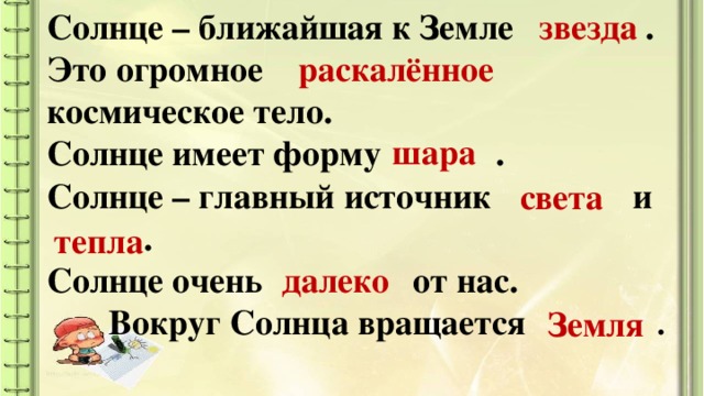 Солнце – ближайшая к Земле  . Это огромное   космическое тело. Солнце имеет форму  .  Солнце – главный источник  и  . Солнце очень  от нас.  Вокруг Солнца вращается  .   звезда раскалённое шара света тепла далеко Земля Мы на все вопросы нашли ответы? Кто почувствовал себя настоящим учёным? А вы знаете, что любой учёный пишет научные статьи о своих открытиях? Сейчас мы составим статью для нашего «Узелка»  