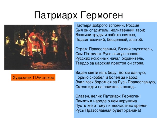 Патриарх Гермоген Пастыря доброго вспомни, Россия Был он спаситель, молитвенник твой; Вспомни труды и заботы святые, Подвиг великий, бесценный, златой. Страж Православный, Божий служитель, Сам Патриарх Русь святую спасал; Русских исконных начал охранитель, Твердо за царский престол он стоял. Видел святитель беду, Богом данную, Горько скорбел и болел за народ, Звал всех бороться за Русь Православную, Смело идти на поляков в поход… Славен, велик Патриарх Гермоген! Память в народе о нем нерушима. Пусть же от смут и несчастных времен Русь Православная будет хранима! Художник П.Чистяков 