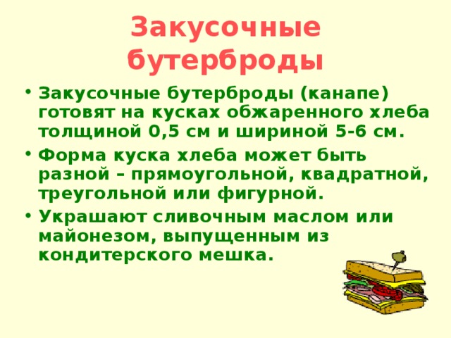 Закусочные бутерброды Закусочные бутерброды (канапе) готовят на кусках обжаренного хлеба толщиной 0,5 см и шириной 5-6 см. Форма куска хлеба может быть разной – прямоугольной, квадратной, треугольной или фигурной. Украшают сливочным маслом или майонезом, выпущенным из кондитерского мешка. 