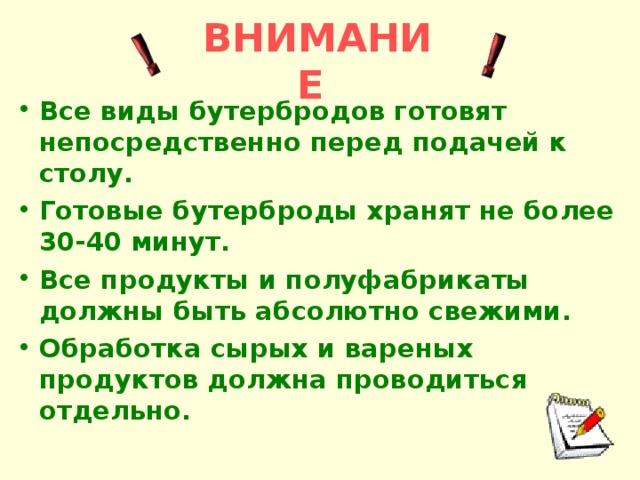 ВНИМАНИЕ Все виды бутербродов готовят непосредственно перед подачей к столу. Готовые бутерброды хранят не более 30-40 минут. Все продукты и полуфабрикаты должны быть абсолютно свежими. Обработка сырых и вареных продуктов должна проводиться отдельно.     