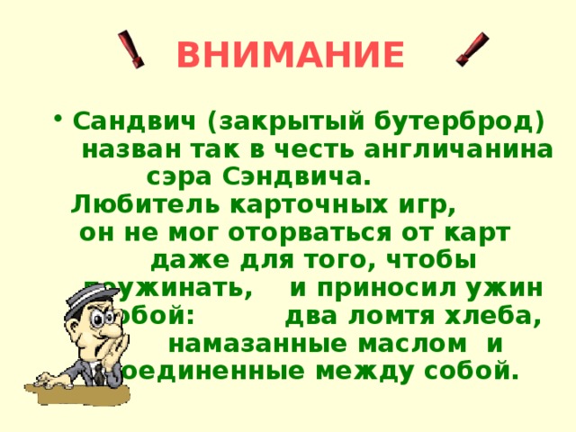 ВНИМАНИЕ  Сандвич (закрытый бутерброд) назван так в честь англичанина сэра Сэндвича. Любитель карточных игр, он не мог оторваться от карт даже для того, чтобы поужинать, и приносил ужин с собой: два ломтя хлеба, намазанные маслом и соединенные между собой. 