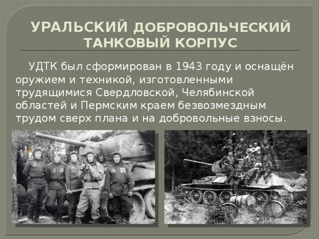 УРАЛЬСКИЙ ДОБРОВОЛЬЧЕСКИЙ ТАНКОВЫЙ КОРПУС  УДТК был сформирован в 1943 году и оснащён оружием и техникой, изготовленными трудящимися Свердловской, Челябинской областей и Пермским краем безвозмездным трудом сверх плана и на добровольные взносы. 