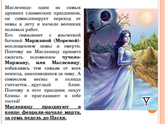 Масленица- один из самых древних славянских праздников, он символизирует переход от зимы к лету и начало весенних полевых работ. Его связывают с языческой богиней Маржаной (Мореной) - воплощением зимы и смерти. Поэтому на Масленицу принято сжигать соломенное чучело-Маржану, или Масленицу , избавляясь тем самым от всех невзгод, накопившихся за зиму. А символом весны и солнца считается…круглый блин. Поэтому в этот праздник пекут блины и приглашают к себе гостей! Масленицу празднуют в конце февраля-начале марта, за семь недель до Пасхи.