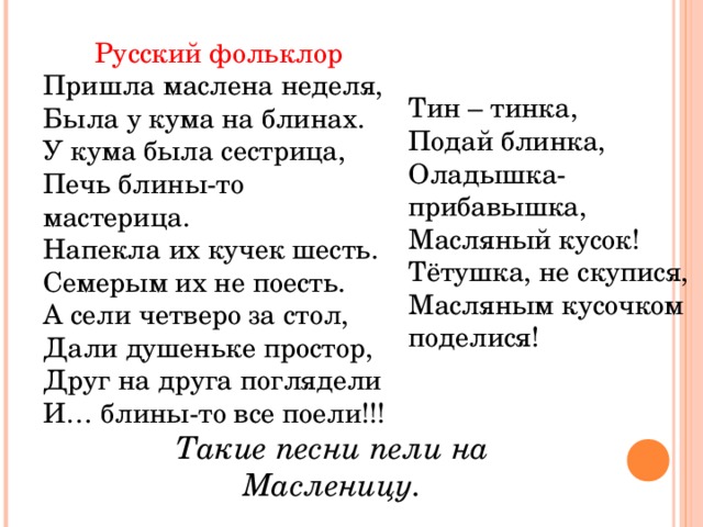 Русский фольклор Пришла маслена неделя, Была у кума на блинах. У кума была сестрица, Печь блины-то мастерица. Напекла их кучек шесть. Семерым их не поесть. А сели четверо за стол, Дали душеньке простор, Друг на друга поглядели И… блины-то все поели!!! Тин – тинка, Подай блинка, Оладышка-прибавышка, Масляный кусок! Тётушка, не скупися, Масляным кусочком поделися! Такие песни пели на Масленицу.