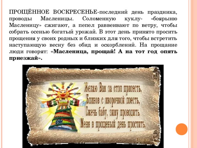 ПРОЩЁННОЕ ВОСКРЕСЕНЬЕ-последний день праздника, проводы Масленицы. Соломенную куклу- «боярыню Масленицу» сжигают, а пепел раввеивают по ветру, чтобы собрать осенью богатый урожай. В этот день принято просить прощения у своих родных и близких для того, чтобы встретить наступающую весну без обид и оскорблений. На прощание люди говорят: «Масленица, прощай! А на тот год опять приезжай».