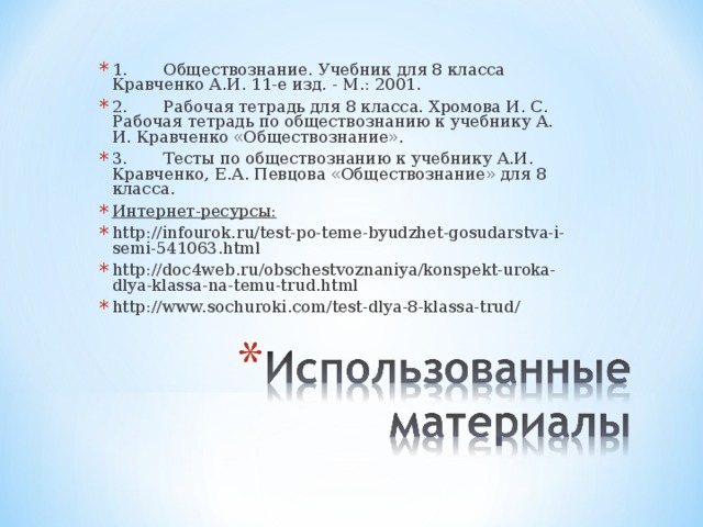 1.  Обществознание. Учебник для 8 класса Кравченко А.И. 11-е изд. - М.: 2001. 2.  Рабочая тетрадь для 8 класса. Хромова И. С. Рабочая тетрадь по обществознанию к учебнику А. И. Кравченко «Обществознание». 3.  Тесты по обществознанию к учебнику А.И. Кравченко, Е.А. Певцова «Обществознание» для 8 класса. Интернет-ресурсы: