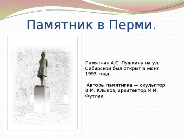 Памятник в Перми. Памятник А.С. Пушкину на ул. Сибирской был открыт 6 июня 1993 года.  Авторы памятника — скульптор В.М. Клыков, архитектор М.И. Футлик. 