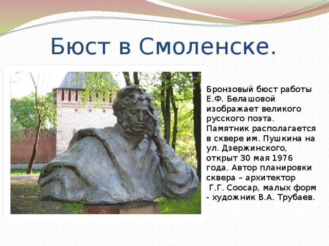 Бюст в Смоленске. Бронзовый бюст работы Е.Ф. Белашовой изображает великого русского поэта. Памятник располагается в сквере им. Пушкина на ул. Дзержинского, открыт 30 мая 1976 года. Автор планировки сквера – архитектор  Г.Г. Соосар, малых форм - художник В.А. Трубаев. 