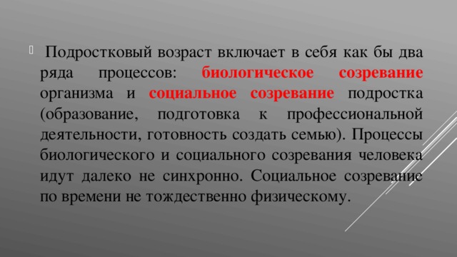  Подростковый возраст включает в себя как бы два ряда процессов: биологическое созревание  организма и социальное созревание  подростка (образование, подготовка к профессиональной деятельности, готовность создать семью). Процессы биологического и социального созревания человека идут далеко не синхронно. Социальное созревание по времени не тождественно физическому. 