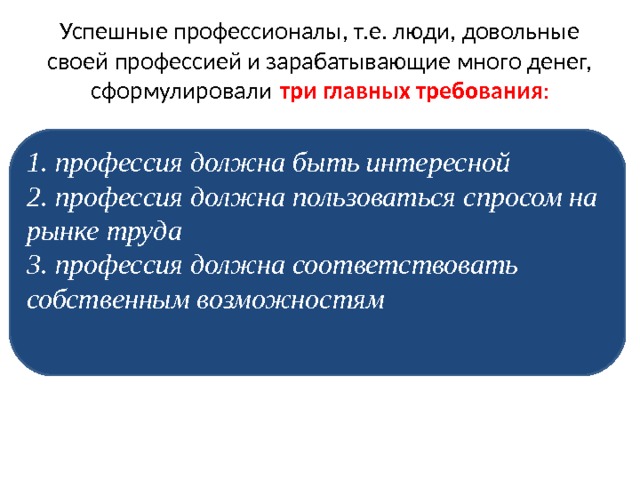 Успешные профессионалы, т.е. люди, довольные своей профессией и зарабатывающие много денег, сформулировали  три главных требования : 1. профессия должна быть интересной 2. профессия должна пользоваться спросом на рынке труда 3. профессия должна соответствовать собственным возможностям 