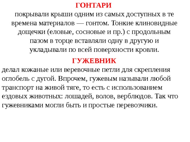 ГОНТАРИ  покрывали крыши одним из самых доступных в те времена материалов — гонтом. Тонкие клиновидные дощечки (еловые, сосновые и пр.) с продольным пазом в торце вставляли одну в другую и укладывали по всей поверхности кровли.    ГУЖЕВНИК  делал кожаные или веревочные петли для скрепления оглобель с дугой. Впрочем, гужевым называли любой транспорт на живой тяге, то есть с использованием ездовых животных: лошадей, волов, верблюдов. Так что гужевниками могли быть и простые перевозчики. 