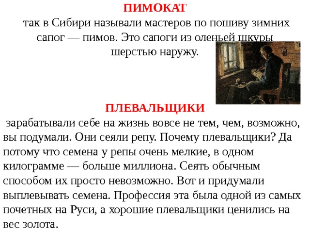 ПИМОКАТ  так в Сибири называли мастеров по пошиву зимних сапог — пимов. Это сапоги из оленьей шкуры шерстью наружу. ПЛЕВАЛЬЩИКИ   зарабатывали себе на жизнь вовсе не тем, чем, возможно, вы подумали. Они сеяли репу. Почему плевальщики? Да потому что семена у репы очень мелкие, в одном килограмме — больше миллиона. Сеять обычным способом их просто невозможно. Вот и придумали выплевывать семена. Профессия эта была одной из самых почетных на Руси, а хорошие плевальщики ценились на вес золота. 