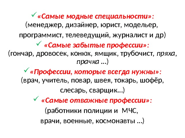  «Самые модные специальности»:  (менеджер, дизайнер, юрист, модельер, программист, телеведущий, журналист и др)  «Самые забытые профессии»:  (гончар, дровосек, конюх, ямщик, трубочист, пряха, прачка …) «Профессии, которые всегда нужны»:  (врач, учитель, повар, швея, токарь, шофёр, слесарь, сварщик…)  «Самые отважные профессии»: (работники полиции и МЧС, врачи, военные, космонавты …)   