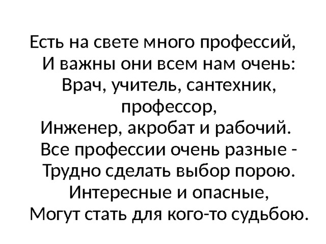 Есть на свете много профессий,  И важны они всем нам очень:  Врач, учитель, сантехник, профессор,  Инженер, акробат и рабочий.   Все профессии очень разные -  Трудно сделать выбор порою.  Интересные и опасные,  Могут стать для кого-то судьбою. 